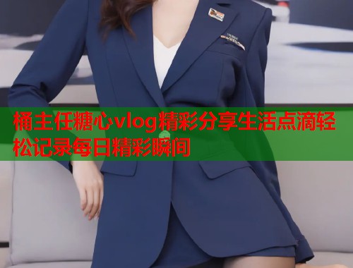 桶主任糖心vlog精彩分享生活点滴轻松记录每日精彩瞬间  第2张