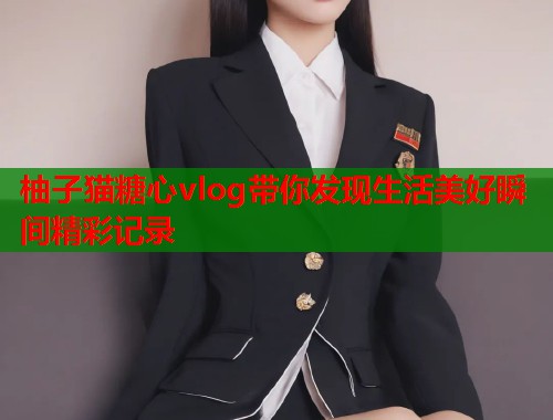 柚子猫糖心vlog带你发现生活美好瞬间精彩记录  第1张