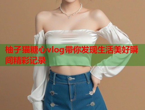 柚子猫糖心vlog带你发现生活美好瞬间精彩记录  第2张