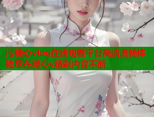 污糖心vlog在线观看平台高清流畅体验尽在糖心v精彩内容不断  第1张