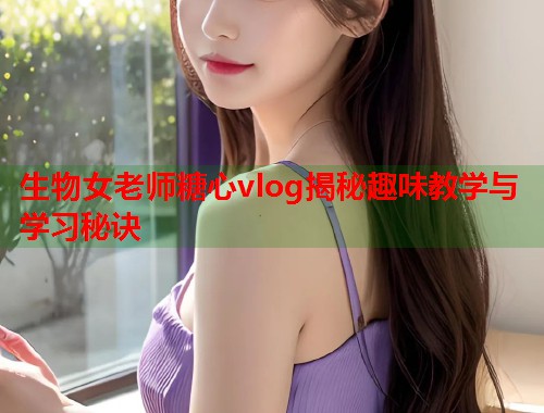 生物女老师糖心vlog揭秘趣味教学与学习秘诀  第1张