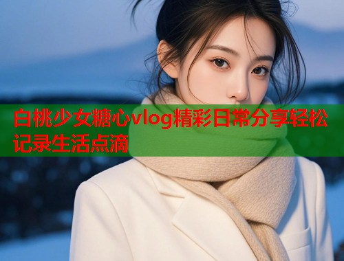 白桃少女糖心vlog精彩日常分享轻松记录生活点滴  第1张