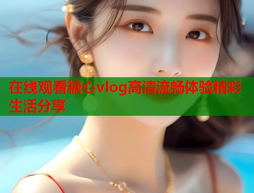 在线观看糖心vlog高清流畅体验精彩生活分享  第1张