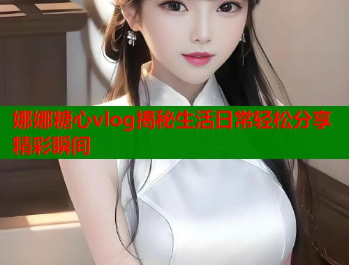 娜娜糖心vlog揭秘生活日常轻松分享精彩瞬间  第1张