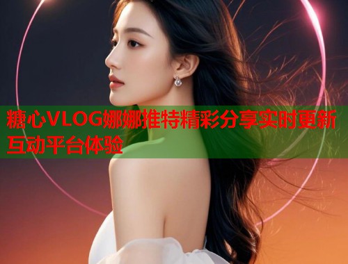 糖心VLOG娜娜推特精彩分享实时更新互动平台体验  第2张
