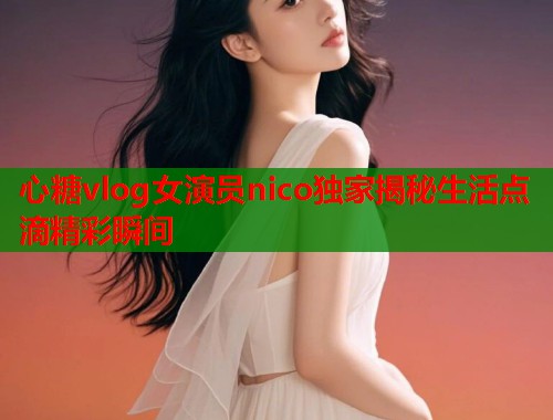 心糖vlog女演员nico独家揭秘生活点滴精彩瞬间  第1张