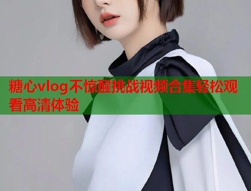 糖心vlog不惊醒挑战视频合集轻松观看高清体验  第1张