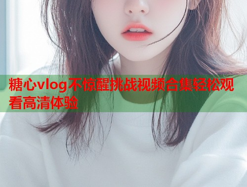 糖心vlog不惊醒挑战视频合集轻松观看高清体验  第2张