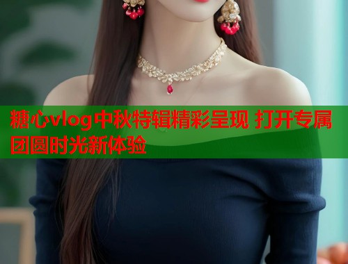 糖心vlog中秋特辑精彩呈现 打开专属团圆时光新体验  第1张
