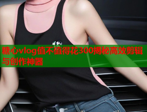 糖心vlog值不值得花300揭秘高效剪辑与创作神器  第1张