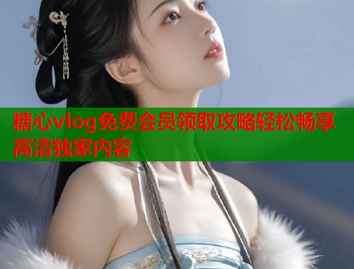 糖心vlog免费会员领取攻略轻松畅享高清独家内容  第2张