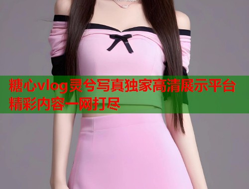 糖心vlog灵兮写真独家高清展示平台精彩内容一网打尽  第1张