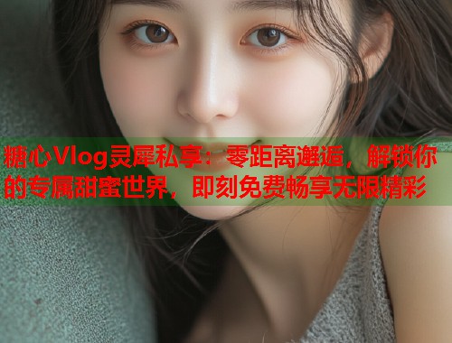 糖心Vlog灵犀私享：零距离邂逅，解锁你的专属甜蜜世界，即刻免费畅享无限精彩  第1张