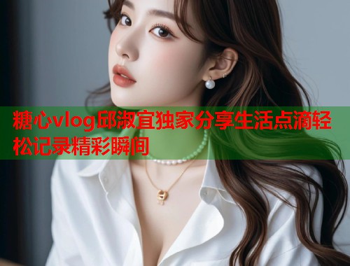 糖心vlog邱淑宜独家分享生活点滴轻松记录精彩瞬间  第1张