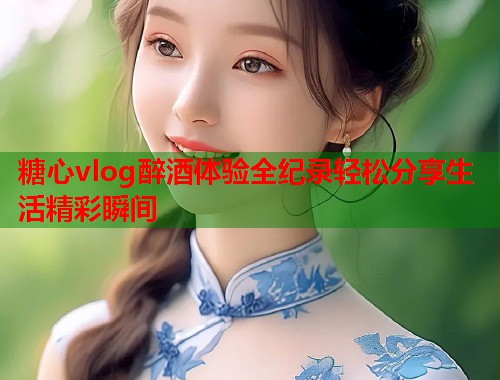 糖心vlog醉酒体验全纪录轻松分享生活精彩瞬间  第1张