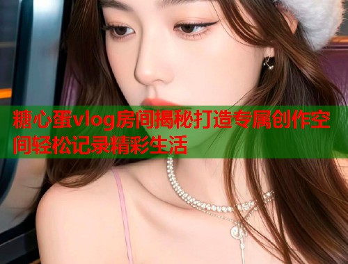 糖心蛋vlog房间揭秘打造专属创作空间轻松记录精彩生活  第1张