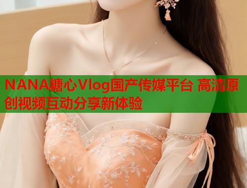 NANA糖心Vlog国产传媒平台 高清原创视频互动分享新体验  第1张