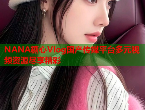 NANA糖心Vlog国产传媒平台多元视频资源尽享精彩  第1张