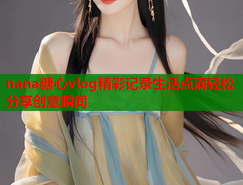 nana糖心vlog精彩记录生活点滴轻松分享创意瞬间  第1张