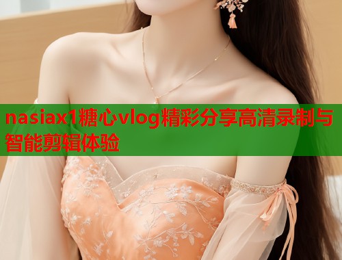 nasiax1糖心vlog精彩分享高清录制与智能剪辑体验  第1张