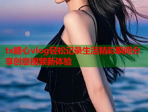tx糖心vlog轻松记录生活精彩瞬间分享创意视频新体验  第1张