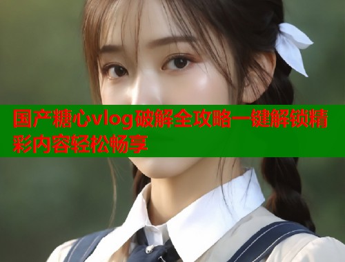 国产糖心vlog破解全攻略一键解锁精彩内容轻松畅享  第1张