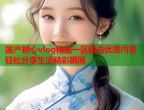 国产糖心vlog精品一区精选优质内容轻松分享生活精彩瞬间  第1张