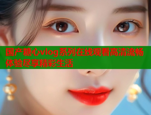 国产糖心vlog系列在线观看高清流畅体验尽享精彩生活  第1张