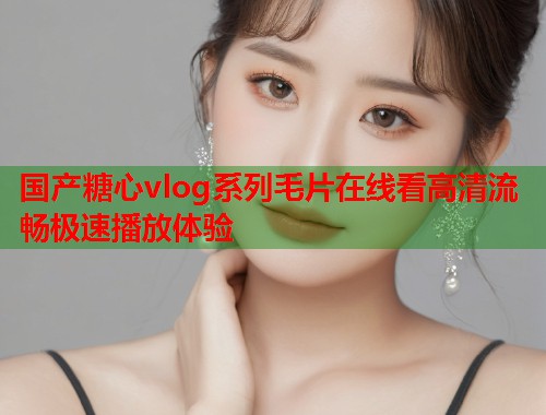 国产糖心vlog系列毛片在线看高清流畅极速播放体验  第1张
