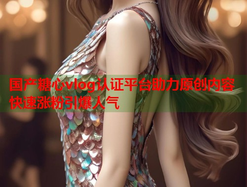 国产糖心vlog认证平台助力原创内容快速涨粉引爆人气  第1张