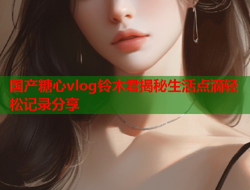 国产糖心vlog铃木君揭秘生活点滴轻松记录分享  第1张