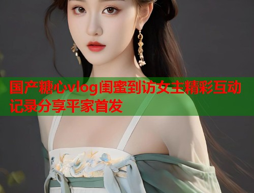国产糖心vlog闺蜜到访女主精彩互动记录分享平家首发  第1张