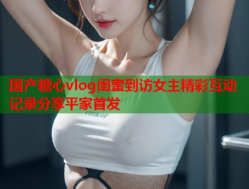 国产糖心vlog闺蜜到访女主精彩互动记录分享平家首发  第2张