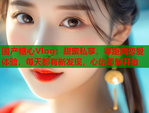 国产糖心Vlog：甜蜜私享，零距离恋爱体验，每天都有新发现，心动即刻开始  第1张