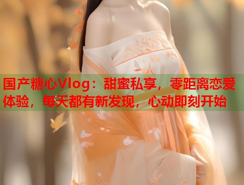 国产糖心Vlog：甜蜜私享，零距离恋爱体验，每天都有新发现，心动即刻开始  第2张