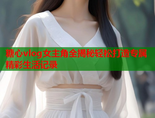 糖心vlog女主角全揭秘轻松打造专属精彩生活记录  第2张