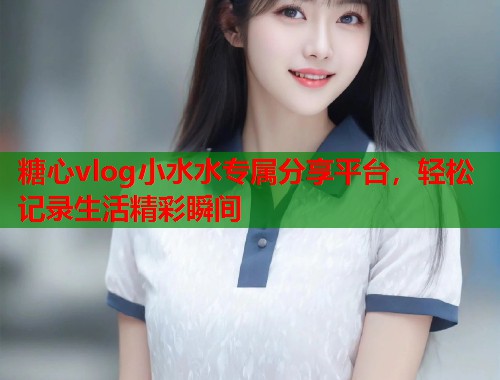 糖心vlog小水水专属分享平台，轻松记录生活精彩瞬间  第1张
