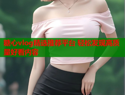 糖心vlog精选推荐平台 轻松发现高质量好看内容  第1张