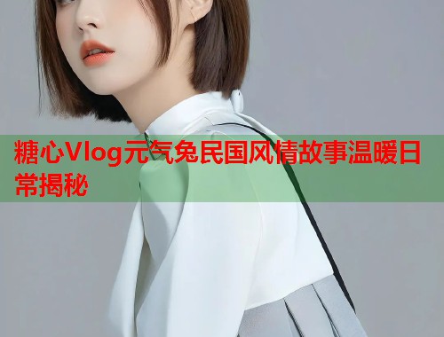糖心Vlog元气兔民国风情故事温暖日常揭秘  第1张