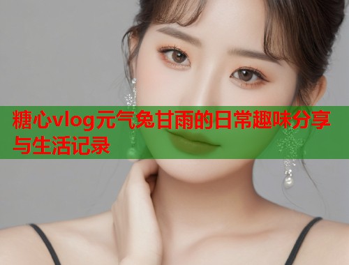 糖心vlog元气兔甘雨的日常趣味分享与生活记录  第1张