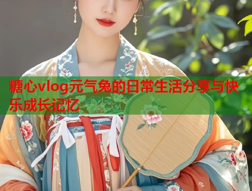 糖心vlog元气兔的日常生活分享与快乐成长记忆  第1张