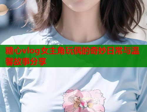 糖心vlog女主角玩偶的奇妙日常与温馨故事分享  第1张