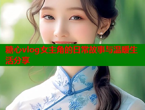 糖心vlog女主角的日常故事与温暖生活分享  第1张