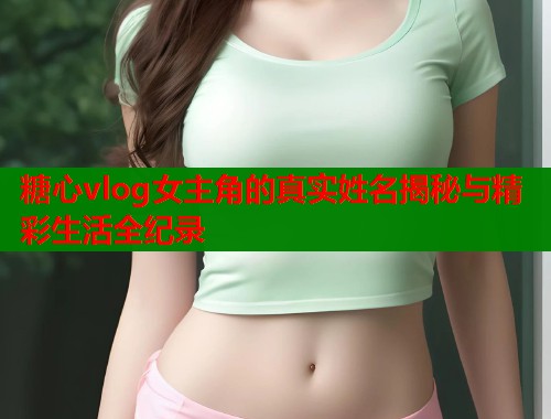 糖心vlog女主角的真实姓名揭秘与精彩生活全纪录  第2张