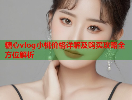 糖心vlog小桃价格详解及购买攻略全方位解析  第1张