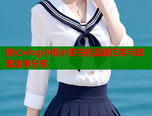 糖心vlog小桃小橙书的温暖日常与甜蜜故事分享  第1张