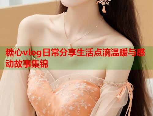 糖心vlog日常分享生活点滴温暖与感动故事集锦  第1张