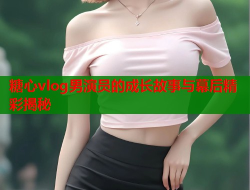 糖心vlog男演员的成长故事与幕后精彩揭秘  第1张