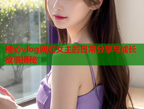 糖心vlog网红女主的日常分享与成长故事揭秘  第1张