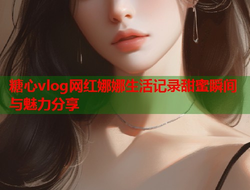 糖心vlog网红娜娜生活记录甜蜜瞬间与魅力分享  第1张